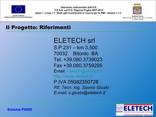 Il Progetto: Riferimenti
UNIONE EUROPEA
FONDO EUROPEO DI SVILUPPO REGIONALE
REGIONE PUGLIA
AREA POLITICHE PER LO SVILUPPO IL LAVORO
E L’INNOVAZIONE
Intervento cofinanziato dall’U.E.
F.E.S.R. sul P.O. Regione Puglia 2007-2013
Asse I – Linea 1.1 “Aiuti agli investimenti in ricerca per le PMI - Azione 1.1.2
Sistema PADIS
ELETECH srl
S.P.231 – km 3,500
70032 Bitonto BA
Tel. +39.080.3739023
Fax +39.080.3759295
Email: eletech@eletech.it
http://www.eletech.it
P.IVA 05082350728
Rif. Tecn. Ing. Savino Giusto
E-mail: s.giusto@eletech.it
 