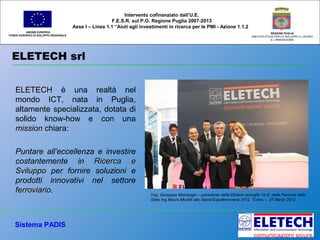 ELETECH srl
UNIONE EUROPEA
FONDO EUROPEO DI SVILUPPO REGIONALE
REGIONE PUGLIA
AREA POLITICHE PER LO SVILUPPO IL LAVORO
E L’INNOVAZIONE
Intervento cofinanziato dall’U.E.
F.E.S.R. sul P.O. Regione Puglia 2007-2013
Asse I – Linea 1.1 “Aiuti agli investimenti in ricerca per le PMI - Azione 1.1.2
ELETECHELETECH è una realtà nel
mondo ICT, nata in Puglia,
altamente specializzata, dotata di
solido know-how e con una
missionmission chiara:
Puntare all’eccellenza e investire
costantemente in Ricerca eRicerca e
SviluppoSviluppo per fornire soluzioni e
prodotti innovativi nel settore
ferroviarioferroviario.
Sistema PADIS
l’ing. Giuseppe Malcangio – presidente della Eletech accoglie l’A.D. delle Ferrovie dello
Stato Ing.Mauro Moretti allo Stand Expoferroviaria 2012 Torino – 27 Marzo 2012
 