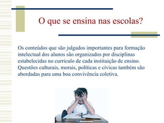 O que se ensina nas escolas?Os conteúdos que são julgados importantes para formação intelectual dos alunos são organizados por disciplinas estabelecidas no currículo de cada instituição de ensino. Questões culturais, morais, políticas e cívicas também são abordadas para uma boa convivência coletiva.