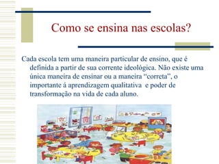 Como se ensina nas escolas?Cada escola tem uma maneira particular de ensino, que é definida a partir de sua corrente ideológica. Não existe uma única maneira de ensinar ou a maneira “correta”, o importante á aprendizagem qualitativa  e poder de transformação na vida de cada aluno.