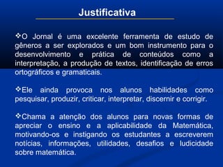 Justificativa
O Jornal é uma excelente ferramenta de estudo de
gêneros a ser explorados e um bom instrumento para o
desenvolvimento e prática de conteúdos como a
interpretação, a produção de textos, identificação de erros
ortográficos e gramaticais.
Ele ainda provoca nos alunos habilidades como
pesquisar, produzir, criticar, interpretar, discernir e corrigir.
Chama a atenção dos alunos para novas formas de
apreciar o ensino e a aplicabilidade da Matemática,
motivando-os e instigando os estudantes a escreverem
notícias, informações, utilidades, desafios e ludicidade
sobre matemática.
 