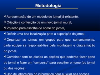 Metodologia
Apresentação de um modelo de jornal já existente,
Criação e confecção de um novo jornal mural,
Votação para escolha do nome do jornal,
Definir uma boa localização para a exposição do jornal,
Organizar as turmas em grupos para que, semanalmente,
cada equipe se responsabilize pela montagem e diagramação
do jornal.
Combinar com os alunos as seções que poderão fazer parte
do jornal e fazer um “concurso” para escolher o nome (do jornal
ou das seções).

 
