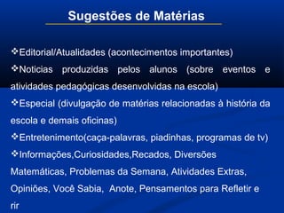 Sugestões de Matérias
Editorial/Atualidades (acontecimentos importantes)
Noticias produzidas pelos alunos (sobre eventos e
atividades pedagógicas desenvolvidas na escola)
Especial (divulgação de matérias relacionadas à história da
escola e demais oficinas)
Entretenimento(caça-palavras, piadinhas, programas de tv)
Informações,Curiosidades,Recados, Diversões
Matemáticas, Problemas da Semana, Atividades Extras,
Opiniões, Você Sabia, Anote, Pensamentos para Refletir e
rir
 