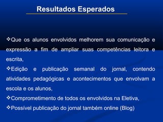Resultados Esperados
Que os alunos envolvidos melhorem sua comunicação e
expressão a fim de ampliar suas competências leitora e
escrita,
Edição e publicação semanal do jornal, contendo
atividades pedagógicas e acontecimentos que envolvam a
escola e os alunos,
Comprometimento de todos os envolvidos na Eletiva,
Possível publicação do jornal também online (Blog)
 