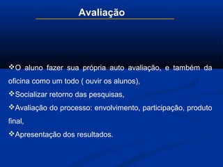 Avaliação
O aluno fazer sua própria auto avaliação, e também da
oficina como um todo ( ouvir os alunos),
Socializar retorno das pesquisas,
Avaliação do processo: envolvimento, participação, produto
final,
Apresentação dos resultados.
 