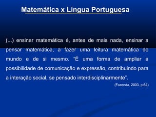 Matemática x Língua Portuguesa
(...) ensinar matemática é, antes de mais nada, ensinar a
pensar matemática, a fazer uma leitura matemática do
mundo e de si mesmo. “É uma forma de ampliar a
possibilidade de comunicação e expressão, contribuindo para
a interação social, se pensado interdisciplinarmente”.
(Fazenda, 2003, p.62)
 
