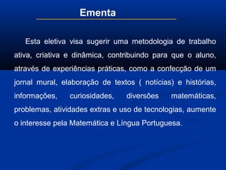 Ementa
Esta eletiva visa sugerir uma metodologia de trabalho
ativa, criativa e dinâmica, contribuindo para que o aluno,
através de experiências práticas, como a confecção de um
jornal mural, elaboração de textos ( notícias) e histórias,
informações, curiosidades, diversões matemáticas,
problemas, atividades extras e uso de tecnologias, aumente
o interesse pela Matemática e Língua Portuguesa.
 