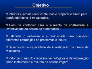 Objetivo
Introduzir, amadurecer conteúdos e preparar o aluno para
aprofundar itens já trabalhados,
Além de contribuir para o aumento da criatividade e
inventividade do ensino de matemática,
Estimular o interesse e a curiosidade para conhecer
diferentes estratégias de problemas e leitura,
Desenvolver a capacidade de investigação na busca de
resultados,
Valorizar o uso dos recursos tecnológicos e de informação
como instrumento e recurso de aprendizagem,
 