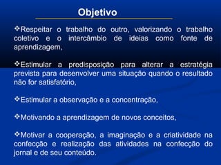 Objetivo
Respeitar o trabalho do outro, valorizando o trabalho
coletivo e o intercâmbio de ideias como fonte de
aprendizagem,
Estimular a predisposição para alterar a estratégia
prevista para desenvolver uma situação quando o resultado
não for satisfatório,
Estimular a observação e a concentração,
Motivando a aprendizagem de novos conceitos,
Motivar a cooperação, a imaginação e a criatividade na
confecção e realização das atividades na confecção do
jornal e de seu conteúdo.
 