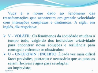 09/06/2020 10
Vuca é o nome dado ao fenômeno das
transformações que acontecem em grande velocidade
com interações complexas e dinâmicas. A sigla, em
inglês, diz respeito a:
 V – VOLÁTIL: Os fenômenos da sociedade mudam o
tempo todo, exigindo dos indivíduos criatividade
para encontrar novas soluções e resiliência para
conseguir enfrentar os obstáculos;
 U – UNCERTAIN | INCERTO: É cada vez mais difícil
fazer previsões, portanto é necessário que as pessoas
sejam flexíveis e ágeis para se adaptar
ao imprevisto;
 
