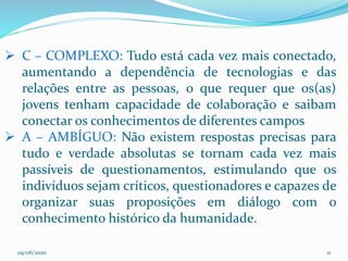 09/06/2020 11
 C – COMPLEXO: Tudo está cada vez mais conectado,
aumentando a dependência de tecnologias e das
relações entre as pessoas, o que requer que os(as)
jovens tenham capacidade de colaboração e saibam
conectar os conhecimentos de diferentes campos
 A – AMBÍGUO: Não existem respostas precisas para
tudo e verdade absolutas se tornam cada vez mais
passíveis de questionamentos, estimulando que os
indivíduos sejam críticos, questionadores e capazes de
organizar suas proposições em diálogo com o
conhecimento histórico da humanidade.
 