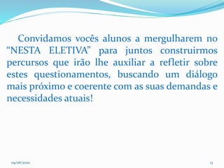 09/06/2020 13
Convidamos vocês alunos a mergulharem no
“NESTA ELETIVA” para juntos construirmos
percursos que irão lhe auxiliar a refletir sobre
estes questionamentos, buscando um diálogo
mais próximo e coerente com as suas demandas e
necessidades atuais!
 