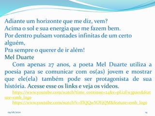 09/06/2020 14
Adiante um horizonte que me diz, vem?
Acima o sol e sua energia que me fazem bem.
Por dentro pulsam vontades infinitas de um certo
alguém,
Pra sempre o querer de ir além!
Mel Duarte
Com apenas 27 anos, a poeta Mel Duarte utiliza a
poesia para se comunicar com os(as) jovem e mostrar
que ele(ela) também pode ser protagonista de sua
história. Acesse esse os links e veja os vídeos.
https://www.youtube.com/watch?time_continue=24&v=pLi2Fw3paes&feat
ure=emb_logo
https://www.youtube.com/watch?v=FlQQwYOYjQM&feature=emb_logo
 