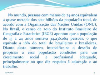 09/06/2020 15
No mundo, pessoas com menos de 24 anos equivalem
a quase metade dos sete bilhões da população total, de
acordo com a Organização das Nações Unidas (ONU).
No Brasil, o censo de 2010 do Instituto Brasileiro de
Geografia e Estatística (IBGE) apontou que a população
de 15 a 24 anos somava 34.236.064 pessoas, o que
equivale a 18% do total de brasileiros e brasileiras.
Diante deste número, intensifica-se o desafio de
propiciar a essa população condições para um
crescimento social e profissional adequado,
principalmente no que diz respeito à educação e ao
trabalho.
 