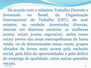 09/06/2020 16
De acordo com o relatório Trabalho Decente e
Juventude no Brasil, da Organização
Internacional do Trabalho (OIT), de 2016
existem, na verdade, juventudes diversas,
imersas em distintos cenários: as mulheres
jovens, os(as) jovens negros(as), assim como
os(as) jovens das áreas metropolitanas de baixa
renda, ou de determinadas zonas rurais, grupos
afetados de forma mais severa pela exclusão
social, pela falta de oportunidades e pelo déficit
de emprego de qualidade, entre outras questões
sociais.
 