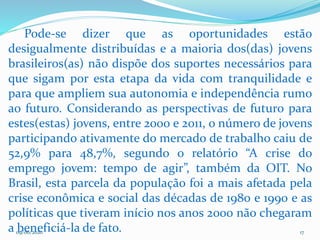 09/06/2020 17
Pode-se dizer que as oportunidades estão
desigualmente distribuídas e a maioria dos(das) jovens
brasileiros(as) não dispõe dos suportes necessários para
que sigam por esta etapa da vida com tranquilidade e
para que ampliem sua autonomia e independência rumo
ao futuro. Considerando as perspectivas de futuro para
estes(estas) jovens, entre 2000 e 2011, o número de jovens
participando ativamente do mercado de trabalho caiu de
52,9% para 48,7%, segundo o relatório “A crise do
emprego jovem: tempo de agir”, também da OIT. No
Brasil, esta parcela da população foi a mais afetada pela
crise econômica e social das décadas de 1980 e 1990 e as
políticas que tiveram início nos anos 2000 não chegaram
a beneficiá-la de fato.
 