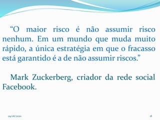 09/06/2020 18
“O maior risco é não assumir risco
nenhum. Em um mundo que muda muito
rápido, a única estratégia em que o fracasso
está garantido é a de não assumir riscos.”
Mark Zuckerberg, criador da rede social
Facebook.
 