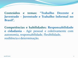 09/06/2020 2
Conteúdos e temas: “Trabalho Decente e
Juventude – Juventude e Trabalho Informal no
Brasil”,
Competências e habilidades: Responsabilidade
e cidadania - Agir pessoal e coletivamente com
autonomia, responsabilidade, flexibilidade,
resiliência e determinação.
 