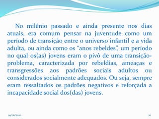09/06/2020 20
No milênio passado e ainda presente nos dias
atuais, era comum pensar na juventude como um
período de transição entre o universo infantil e a vida
adulta, ou ainda como os “anos rebeldes”, um período
no qual os(as) jovens eram o pivô de uma transição-
problema, caracterizada por rebeldias, ameaças e
transgressões aos padrões sociais adultos ou
considerados socialmente adequados. Ou seja, sempre
eram ressaltados os padrões negativos e reforçada a
incapacidade social dos(das) jovens.
 