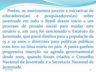 09/06/2020 21
Porém, os movimentos juvenis e iniciativas de
educadores(as) e pesquisadores(as) sobre
juventude em todo o Brasil deram início a um
processo de pressão social para mudar este
cenário e, em 2013 foi sancionado o Estatuto da
Juventude, que prevê direitos para a população de
15 a 29 anos e diretrizes para políticas públicas
com foco na faixa etária no país. A pauta ganhou
progressiva inserção na agenda governamental
desde 2005, quando foram criados o Conselho
Nacional de Juventude e a Secretaria Nacional de
Juventude.
 