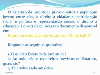 09/06/2020 22
O Estatuto da Juventude prevê direitos à população
jovem; entre eles, o direito à cidadania, participação
social e política e representação social, o direito à
educação, à diversidade. Acesse o documento disponível
em:
https://juventude.gov.br/estatuto/#.Xt5DpTpKjIV
Responda as seguintes questões:
1. O que é o Estatuto da Juventude?
2. Ao todo, são 11 os direitos previstos no Estatuto,
quais são?
3. Fale sobre cada um deles.
 