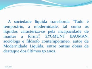 09/06/2020 3
A sociedade líquida transborda “Tudo é
temporário, a modernidade, tal como os
líquidos caracteriza-se pela incapacidade de
manter a forma”, ZYGMUNT BAUMAN,
sociólogo e filósofo contemporâneo, autor de
Modernidade Líquida, entre outras obras de
destaque dos últimos 50 anos.
 