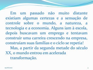 09/06/2020 4
Em um passado não muito distante
existiam algumas certezas e a sensação de
controle sobre o mundo, a natureza, a
tecnologia e a economia. Alguns iam à escola,
depois buscavam um emprego e tentavam
construir uma carreira crescendo na empresa,
construíam suas famílias e o ciclo se repetia!
Mas, a partir da segunda metade do século
XX, o mundo entrou em acelerada
transformação.
 