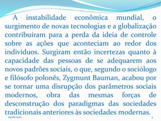 09/06/2020 5
A instabilidade econômica mundial, o
surgimento de novas tecnologias e a globalização
contribuíram para a perda da ideia de controle
sobre as ações que aconteciam ao redor dos
indivíduos. Surgiram então incertezas quanto à
capacidade das pessoas de se adequarem aos
novos padrões sociais, o que, segundo o sociólogo
e filósofo polonês, Zygmunt Bauman, acabou por
se tornar uma disrupção dos parâmetros sociais
modernos, obra das mesmas forças de
desconstrução dos paradigmas das sociedades
tradicionais anteriores às sociedades modernas.
 
