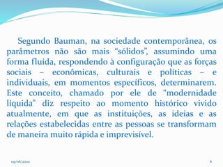 09/06/2020 6
Segundo Bauman, na sociedade contemporânea, os
parâmetros não são mais “sólidos”, assumindo uma
forma fluída, respondendo à configuração que as forças
sociais – econômicas, culturais e políticas – e
individuais, em momentos específicos, determinarem.
Este conceito, chamado por ele de “modernidade
líquida” diz respeito ao momento histórico vivido
atualmente, em que as instituições, as ideias e as
relações estabelecidas entre as pessoas se transformam
de maneira muito rápida e imprevisível.
 