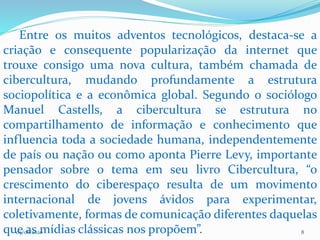 09/06/2020 8
Entre os muitos adventos tecnológicos, destaca-se a
criação e consequente popularização da internet que
trouxe consigo uma nova cultura, também chamada de
cibercultura, mudando profundamente a estrutura
sociopolítica e a econômica global. Segundo o sociólogo
Manuel Castells, a cibercultura se estrutura no
compartilhamento de informação e conhecimento que
influencia toda a sociedade humana, independentemente
de país ou nação ou como aponta Pierre Levy, importante
pensador sobre o tema em seu livro Cibercultura, “o
crescimento do ciberespaço resulta de um movimento
internacional de jovens ávidos para experimentar,
coletivamente, formas de comunicação diferentes daquelas
que as mídias clássicas nos propõem”.
 
