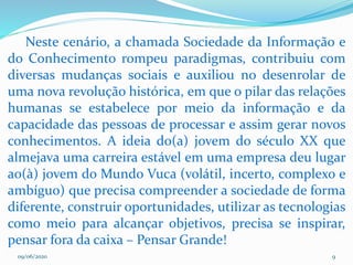 09/06/2020 9
Neste cenário, a chamada Sociedade da Informação e
do Conhecimento rompeu paradigmas, contribuiu com
diversas mudanças sociais e auxiliou no desenrolar de
uma nova revolução histórica, em que o pilar das relações
humanas se estabelece por meio da informação e da
capacidade das pessoas de processar e assim gerar novos
conhecimentos. A ideia do(a) jovem do século XX que
almejava uma carreira estável em uma empresa deu lugar
ao(à) jovem do Mundo Vuca (volátil, incerto, complexo e
ambíguo) que precisa compreender a sociedade de forma
diferente, construir oportunidades, utilizar as tecnologias
como meio para alcançar objetivos, precisa se inspirar,
pensar fora da caixa – Pensar Grande!
 