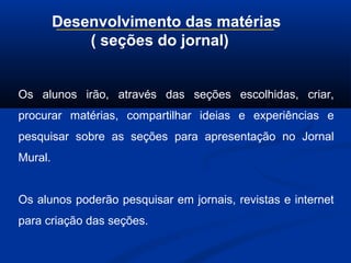 Desenvolvimento das matérias
( seções do jornal)
Os alunos irão, através das seções escolhidas, criar,
procurar matérias, compartilhar ideias e experiências e
pesquisar sobre as seções para apresentação no Jornal
Mural.
Os alunos poderão pesquisar em jornais, revistas e internet
para criação das seções.
 