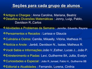 Seções para cada grupo de alunos
Artigos e Charges : Anna Carolina, Mariana, Beatriz
Desafios e Diversões Matemáticas : Jonny, Luigi, Pablo,
Davidson R.,Carlos
Atividades e Problemas da Semana : Jennifer, Eduardo, Rayane
Pensamentos e Recados : Larissa e Glaucia
Culinária e Outros: Camila, Mikaelly, Vitória, Matheus H.
Notícia e Anote : Jarédi, Davidson N., Isaias, Matheus R.
Você Sabia e Informações:João V.,Esther, Lucas J., João P.
Entretenimento e Piadas: Levi, Guilherme 8A, Jullia, Evelyn
Curiosidades e Especial : João R.,Ismael, Fabio H., Guilherme 8B
Editorial e Atualidades : Fernando, Lorena, Cinthia
 