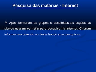 Pesquisa das matérias - Internet
 Após formarem os grupos e escolhidas as seções os
alunos usaram os net´s para pesquisa na Internet. Criaram
informes escrevendo ou desenhando suas pesquisas.
 