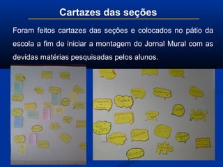 Cartazes das seções
Foram feitos cartazes das seções e colocados no pátio da
escola a fim de iniciar a montagem do Jornal Mural com as
devidas matérias pesquisadas pelos alunos.
 