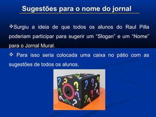 Surgiu a ideia de que todos os alunos do Raul Pilla
poderiam participar para sugerir um “Slogan” e um “Nome”
para o Jornal Mural.
 Para isso seria colocada uma caixa no pátio com as
sugestões de todos os alunos.
Sugestões para o nome do jornal
 