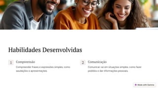 Habilidades Desenvolvidas
1 Compreensão
Compreender frases e expressões simples, como
saudações e apresentações.
2 Comunicação
Comunicar-se em situações simples, como fazer
pedidos e dar informações pessoais.
 