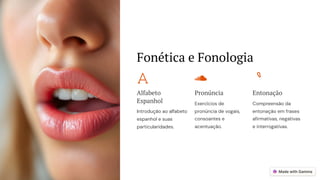 Fonética e Fonologia
Alfabeto
Espanhol
Introdução ao alfabeto
espanhol e suas
particularidades.
Pronúncia
Exercícios de
pronúncia de vogais,
consoantes e
acentuação.
Entonação
Compreensão da
entonação em frases
afirmativas, negativas
e interrogativas.
 