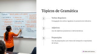 Tópicos de Gramática
1 Verbos Regulares
Conjugação de verbos regulares no presente do indicativo.
2 Adjetivos
Uso de adjetivos posessivos e demonstrativos.
3 Preposições
Uso de preposições com meios de transporte e expressões
de tempo.
 