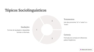 Tópicos Sociolinguísticos
1
2
3
Saudações
Formas de saudação e despedida
formais e informais.
Tratamentos
Uso dos pronomes "tú" e "usted" e o
"tuteo".
Cortesia
Fórmulas de cortesia em diferentes
países hispânicos.
 