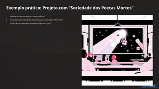 Exemplo prático: Projeto com “Sociedade dos Poetas Mortos”
• Análise dos personagens e seus conflitos
• Discussão sobre métodos tradicionais vs. inovadores de ensino
• Produção de poemas e apresentações em grupo
 