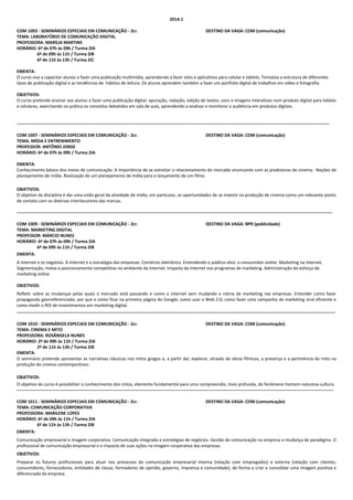 2014.1
COM 1003 - SEMINÁRIOS ESPECIAIS EM COMUNICAÇÃO - 2cr.
TEMA: LABORATÓRIO DE COMUNICAÇÃO DIGITAL
PROFESSORA: MARÍLIA MARTINS
HORÁRIO: 6ª de 07h às 09h / Turma 2IA
6ª de 09h às 11h / Turma 2IB
6ª de 11h às 13h / Turma 2IC

DESTINO DA VAGA: COM (comunicação)

EMENTA:
O curso visa a capacitar alunos a fazer uma publicação multimídia, aprendendo a fazer sites e aplicativos para celular e tablets. Tematiza a estrutura de diferentes
tipos de publicação digital e as tendências de hábitos de leitura. Os alunos aprendem também a fazer um portfolio digital de trabalhos em vídeo e fotografia.
OBJETIVOS:
O curso pretende ensinar aos alunos a fazer uma publicação digital: apuração, redação, edição de textos, sons e imagens interativas num produto digital para tablets
e celulares, exercitando na prática os conceitos debatidos em sala de aula, aprendendo a analisar e monitorar a audiência em produtos digitais.

----------------------------------------------------------------------------------------------------------------------------------------------------------------------------------------------------------------------COM 1007 - SEMINÁRIOS ESPECIAIS EM COMUNICAÇÃO - 2cr.
TEMA: MÍDIA E ENTRENIMENTO
PROFESSOR: ANTÔNIO JORGE
HORÁRIO: 6ª de 07h às 09h / Turma 2IA

DESTINO DA VAGA: COM (comunicação)

EMENTA:
Conhecimento básico dos meios de comunicação. A importância de se estreitar o relacionamento do mercado anunciante com as produtoras de cinema. Noções de
planejamento de mídia. Realização de um planejamento de mídia para o lançamento de um filme.
OBJETIVOS:
O objetivo da disciplina é dar uma visão geral da atividade de mídia, em particular, as oportunidades de se investir na produção de cinema como um relevante ponto
de contato com os diversos interlocutores das marcas.
------------------------------------------------------------------------------------------------------------------------------------------------------------------------------------------------------------------------COM 1009 - SEMINÁRIOS ESPECIAIS EM COMUNICAÇÃO - 2cr.
TEMA: MARKETING DIGITAL
PROFESSOR: MÁRCIO NUNES
HORÁRIO: 6ª de 07h às 09h / Turma 2IA
6ª de 09h às 11h / Turma 2IB
EMENTA:

DESTINO DA VAGA: BPR (publicidade)

A internet e os negócios. A internet e a estratégia das empresas. Comércio eletrônico. Entendendo o público-alvo: o consumidor online. Marketing na internet.
Segmentação, metas e posicionamento competitivo no ambiente da internet. Impacto da internet nos programas de marketing. Administração do esforço de
marketing online.
OBJETIVOS:
Refletir sobre as mudanças pelas quais o mercado está passando e como a internet vem mudando a rotina de marketing nas empresas. Entender como fazer
propaganda georreferenciada; por que e como ficar na primeira página do Google; como usar a Web 2.0; como fazer uma campanha de marketing viral eficiente e
como medir o ROI de investimentos em marketing digital.
--------------------------------------------------------------------------------------------------------------------------------------------------------------------------------------------------------------------------COM 1010 - SEMINÁRIOS ESPECIAIS EM COMUNICAÇÃO - 2cr.
DESTINO DA VAGA: COM (comunicação)
TEMA: CINEMA E MITO
PROFESSORA: ROSÂNGELA NUNES
HORÁRIO: 2ª de 09h às 11h / Turma 2IA
2ª de 11h às 13h / Turma 2IB
EMENTA:
O seminário pretende apresentar as narrativas clássicas nos mitos gregos e, a partir daí, explorar, através de obras fílmicas, a presença e a pertinência do mito na
produção do cinema contemporâneo.
OBJETIVOS:
O objetivo do curso é possibilitar o conhecimento dos mitos, elemento fundamental para uma compreensão, mais profunda, do fenômeno homem-natureza-cultura.
-------------------------------------------------------------------------------------------------------------------------------------------------------------------------------------------------------------------------COM 1011 - SEMINÁRIOS ESPECIAIS EM COMUNICAÇÃO - 2cr.
TEMA: COMUNICAÇÃO CORPORATIVA
PROFESSORA: MARILENE LOPES
HORÁRIO: 6ª de 09h às 11h / Turma 2IA
6ª de 11h às 13h / Turma 2IB
EMENTA:

DESTINO DA VAGA: COM (comunicação)

Comunicação empresarial e imagem corporativa. Comunicação integrada e estratégias de negócios. Gestão de comunicação na empresa e mudança de paradigma. O
profissional de comunicação empresarial e o impacto de suas ações na imagem corporativa das empresas.
OBJETIVOS:
Preparar os futuros profissionais para atuar nos processos da comunicação empresarial interna (relação com empregados) e externa (relação com clientes,
consumidores, fornecedores, entidades de classe, formadores de opinião, governo, imprensa e comunidade), de forma a criar e consolidar uma imagem positiva e
diferenciada da empresa.

 
