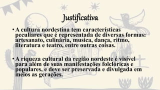 Justificativa
•A cultura nordestina tem características
peculiares que é representada de diversas formas:
artesanato, culinária, musica, dança, ritmo,
literatura e teatro, entre outras coisas.
•A riqueza cultural da região nordeste é visível
para além de suas manifestações folclóricas e
populares, e deve ser preservada e divulgada em
meios as gerações.
 