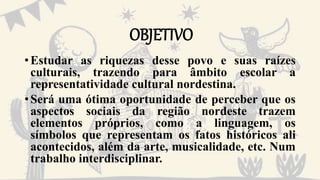 OBJETIVO
•Estudar as riquezas desse povo e suas raízes
culturais, trazendo para âmbito escolar a
representatividade cultural nordestina.
•Será uma ótima oportunidade de perceber que os
aspectos sociais da região nordeste trazem
elementos próprios, como a linguagem, os
símbolos que representam os fatos históricos ali
acontecidos, além da arte, musicalidade, etc. Num
trabalho interdisciplinar.
 