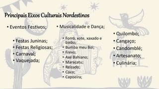 Principais Eixos Culturais Nordestinos
• Eventos Festivos;
• Festas Juninas;
• Festas Religiosas;
• Carnaval;
• Vaquejada;
• Musicalidade e Dança;
• Forró, xote, xaxado e
baião;
• Bumba meu Boi;
• Frevo;
• Axé Bahiano;
• Maracatu;
• Reizado;
• Coco;
• Capoeira;
• Quilombo;
• Cangaço;
• Candomblé;
• Artesanato;
• Culinária;
 