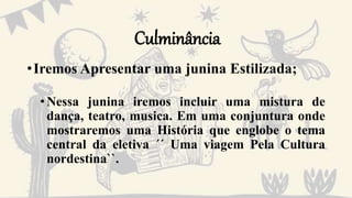 Culminância
•Iremos Apresentar uma junina Estilizada;
•Nessa junina iremos incluir uma mistura de
dança, teatro, musica. Em uma conjuntura onde
mostraremos uma História que englobe o tema
central da eletiva ´´ Uma viagem Pela Cultura
nordestina``.
 