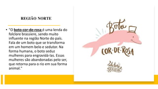 REGIÃO NORTE
• "O boto-cor-de-rosa é uma lenda do
folclore brassiere, sendo muito
influente na região Norte do país.
Fala de um boto que se transforma
em um homem belo e sedutor. Na
forma humana, o boto seduz
mulheres para engravidá-las. Essas
mulheres são abandonadas pelo ser,
que retorna para o rio em sua forma
animal."
 