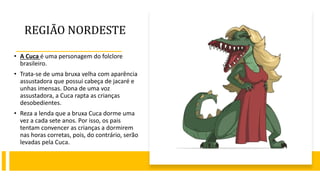 REGIÃO NORDESTE
• A Cuca é uma personagem do folclore
brasileiro.
• Trata-se de uma bruxa velha com aparência
assustadora que possui cabeça de jacaré e
unhas imensas. Dona de uma voz
assustadora, a Cuca rapta as crianças
desobedientes.
• Reza a lenda que a bruxa Cuca dorme uma
vez a cada sete anos. Por isso, os pais
tentam convencer as crianças a dormirem
nas horas corretas, pois, do contrário, serão
levadas pela Cuca.
 