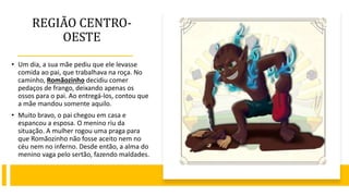 REGIÃO CENTRO-
OESTE
• Um dia, a sua mãe pediu que ele levasse
comida ao pai, que trabalhava na roça. No
caminho, Romãozinho decidiu comer
pedaços de frango, deixando apenas os
ossos para o pai. Ao entregá-los, contou que
a mãe mandou somente aquilo.
• Muito bravo, o pai chegou em casa e
espancou a esposa. O menino riu da
situação. A mulher rogou uma praga para
que Romãozinho não fosse aceito nem no
céu nem no inferno. Desde então, a alma do
menino vaga pelo sertão, fazendo maldades.
 