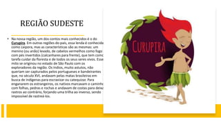 REGIÃO SUDESTE
• Na nossa região, um dos contos mais conhecidos é o do
Curupira. Em outras regiões do país, essa lenda é conhecida
como caipora, mas as características são as mesmas: um
menino (ou anão) levado, de cabelos vermelhos como fogo e
com pés invertidos (calcanhares para frente), que tem como
tarefa cuidar da floresta e de todos os seus seres vivos. Esse
mito se originou no estado de São Paulo com os
exploradores da região. Os índios, muito astutos, não
queriam ser capturados pelos portugueses e bandeirantes
que, no século XVI, andavam pelas matas brasileiras em
busca de indígenas para escravizar ou catequizar. Para
enganarem os estrangeiros, os nativos marcavam o caminho
com folhas, pedras e rochas e andavam de costas para deixar
rastros ao contrário, forjando uma trilha ao inverso, sendo
impossível de rastreá-los.
 